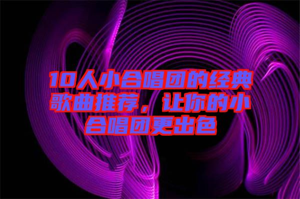 10人小合唱團(tuán)的經(jīng)典歌曲推薦，讓你的小合唱團(tuán)更出色
