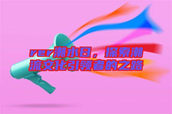 rer潮水日，探索潮流文化引領(lǐng)者的之路
