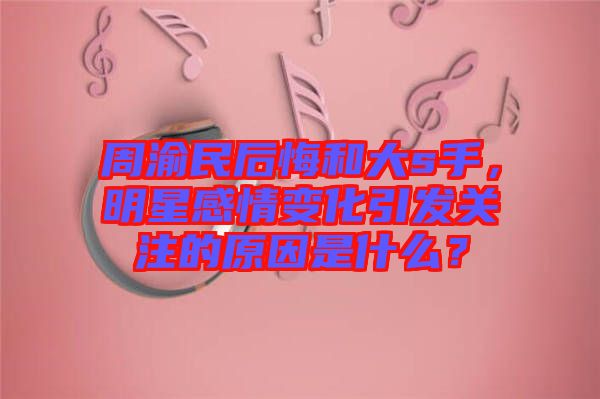 周渝民后悔和大s手，明星感情變化引發(fā)關(guān)注的原因是什么？