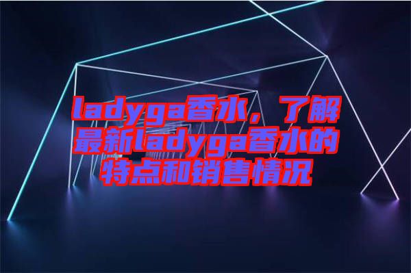 ladyga香水，了解最新ladyga香水的特點(diǎn)和銷售情況