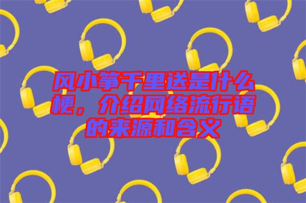 風(fēng)小箏千里送是什么梗，介紹網(wǎng)絡(luò)流行語(yǔ)的來(lái)源和含義