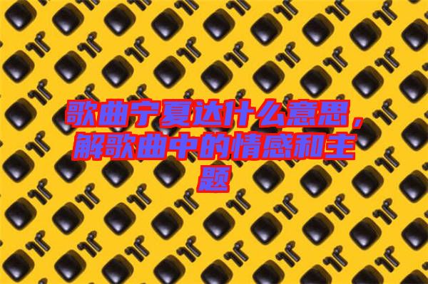 歌曲寧夏達(dá)什么意思，解歌曲中的情感和主題