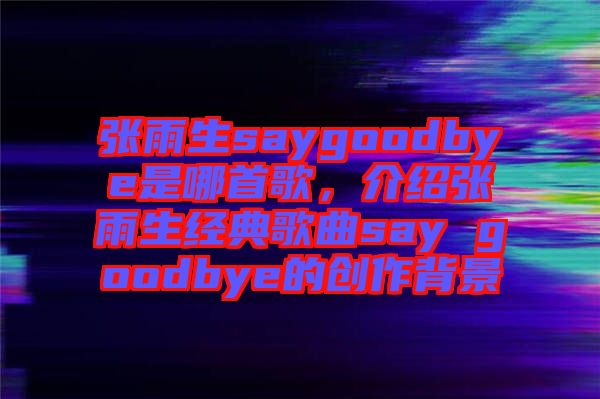 張雨生saygoodbye是哪首歌，介紹張雨生經(jīng)典歌曲say goodbye的創(chuàng)作背景