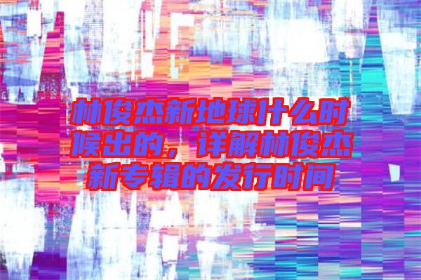 林俊杰新地球什么時候出的，詳解林俊杰新專輯的發(fā)行時間