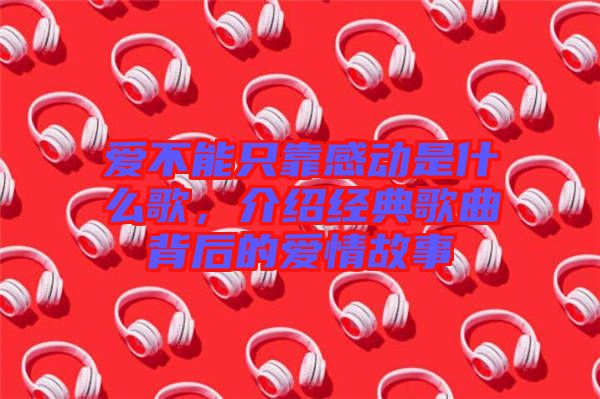 愛(ài)不能只靠感動(dòng)是什么歌，介紹經(jīng)典歌曲背后的愛(ài)情故事