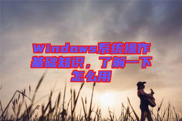 Windows系統(tǒng)操作基礎(chǔ)知識，了解一下怎么用