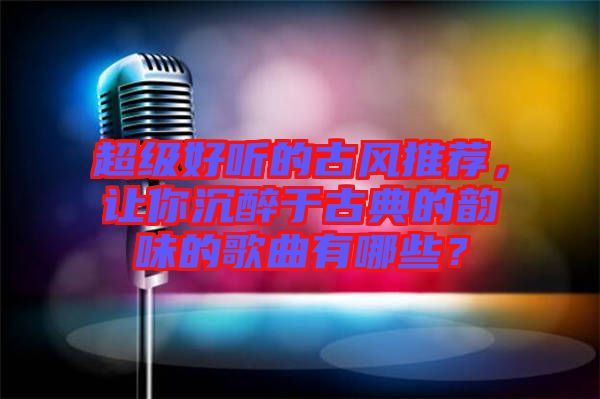 超級(jí)好聽(tīng)的古風(fēng)推薦，讓你沉醉于古典的韻味的歌曲有哪些？