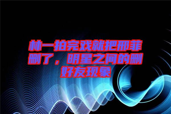 林一拍完戲就把邢菲刪了，明星之間的刪好友現(xiàn)象