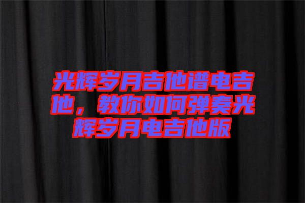 光輝歲月吉他譜電吉他，教你如何彈奏光輝歲月電吉他版