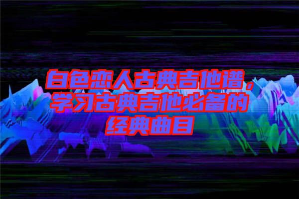 白色戀人古典吉他譜，學(xué)習(xí)古典吉他必備的經(jīng)典曲目