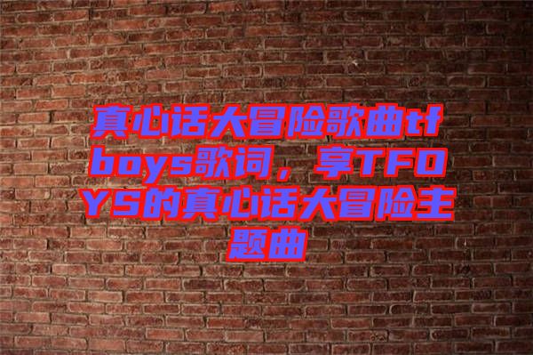 真心話大冒險歌曲tfboys歌詞，享TFOYS的真心話大冒險主題曲