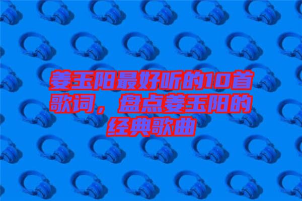 姜玉陽(yáng)最好聽的10首歌詞，盤點(diǎn)姜玉陽(yáng)的經(jīng)典歌曲