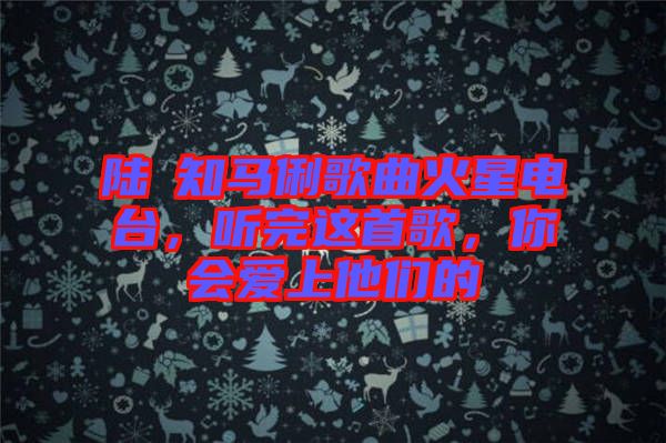 陸垚知馬俐歌曲火星電臺(tái)，聽(tīng)完這首歌，你會(huì)愛(ài)上他們的