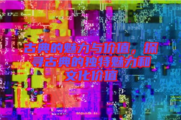 古典的魅力與價值，探尋古典的獨特魅力和文化價值