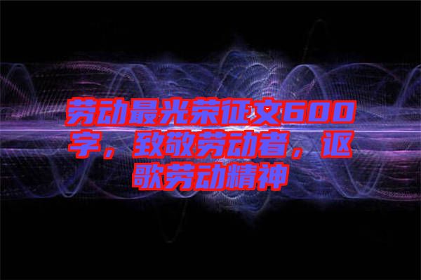 勞動最光榮征文600字，致敬勞動者，謳歌勞動精神