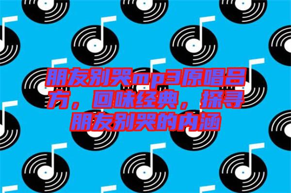 朋友別哭mp3原唱呂方，回味經(jīng)典，探尋朋友別哭的內(nèi)涵