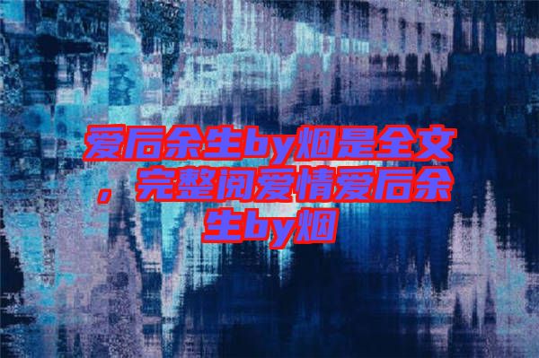 愛后余生by煙是全文，完整閱愛情愛后余生by煙