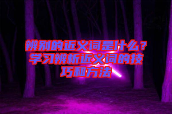 辨別的近義詞是什么？學(xué)習(xí)辨析近義詞的技巧和方法