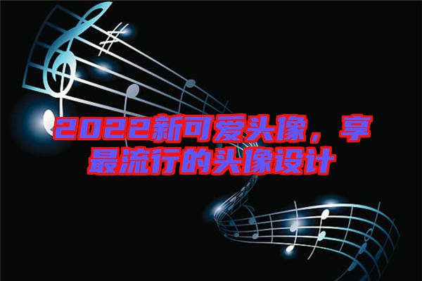 2022新可愛頭像，享最流行的頭像設(shè)計(jì)