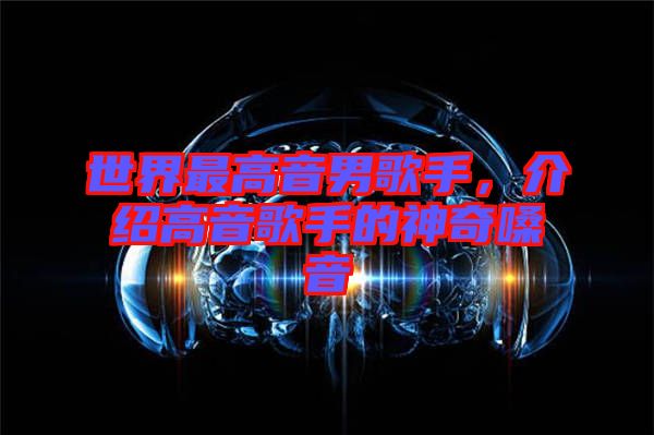 世界最高音男歌手，介紹高音歌手的神奇嗓音