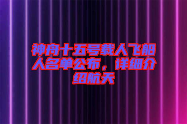 神舟十五號載人飛船人名單公布，詳細介紹航天