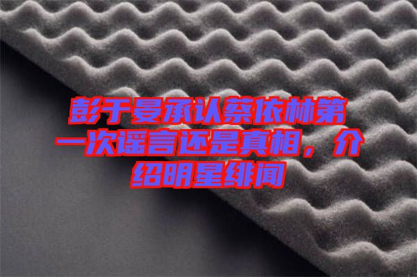 彭于晏承認蔡依林第一次謠言還是真相，介紹明星緋聞