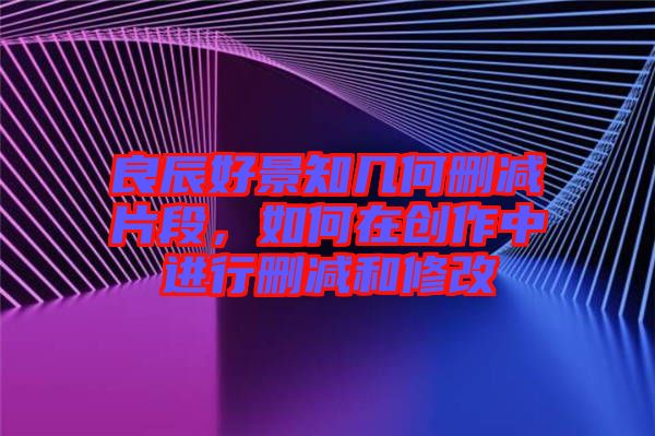 良辰好景知幾何刪減片段，如何在創(chuàng)作中進行刪減和修改