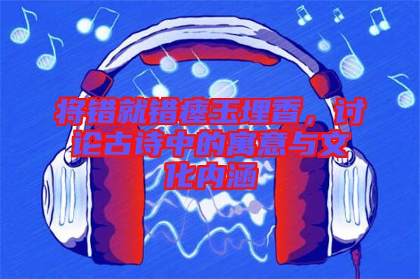 將錯(cuò)就錯(cuò)瘞玉埋香，討論古詩(shī)中的寓意與文化內(nèi)涵