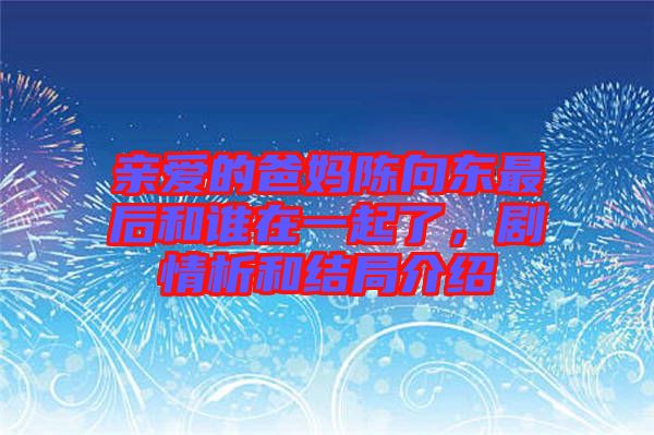親愛的爸媽陳向東最后和誰在一起了，劇情析和結局介紹
