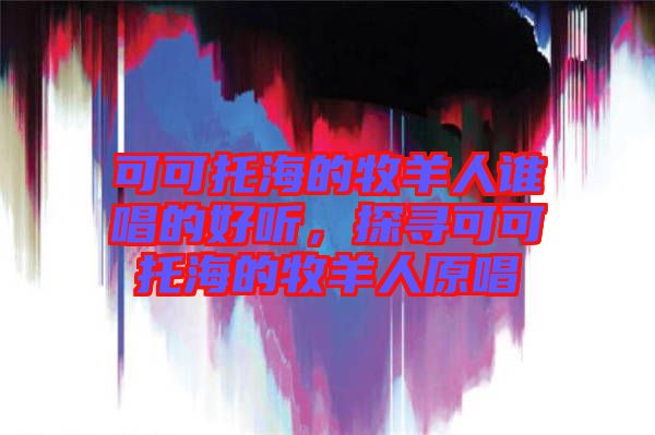 可可托海的牧羊人誰(shuí)唱的好聽，探尋可可托海的牧羊人原唱
