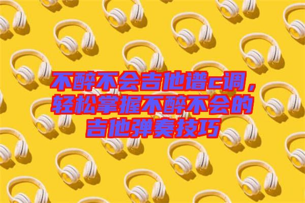 不醉不會吉他譜c調(diào)，輕松掌握不醉不會的吉他彈奏技巧