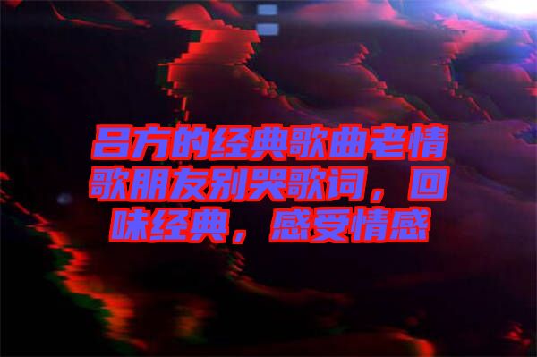 呂方的經(jīng)典歌曲老情歌朋友別哭歌詞，回味經(jīng)典，感受情感