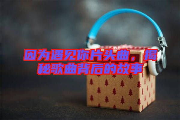 因?yàn)橛鲆?jiàn)你片頭曲，揭秘歌曲背后的故事