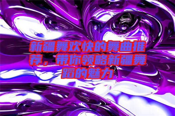 新疆舞歡快的舞曲推薦，帶你領(lǐng)略新疆舞蹈的魅力