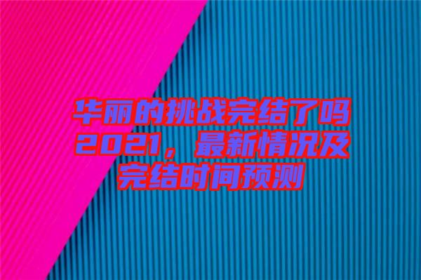 華麗的挑戰(zhàn)完結(jié)了嗎2021，最新情況及完結(jié)時間預(yù)測