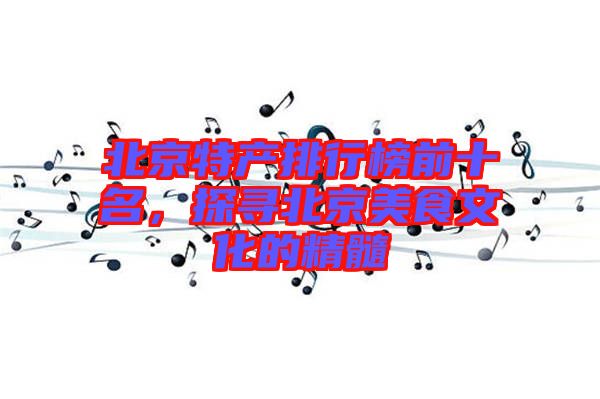 北京特產(chǎn)排行榜前十名，探尋北京美食文化的精髓