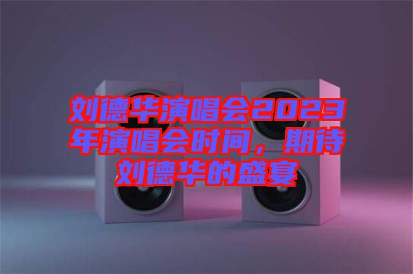劉德華演唱會(huì)2023年演唱會(huì)時(shí)間，期待劉德華的盛宴