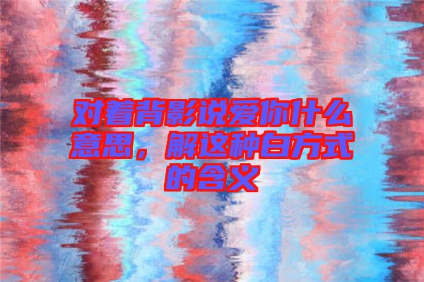 對(duì)著背影說(shuō)愛(ài)你什么意思，解這種白方式的含義