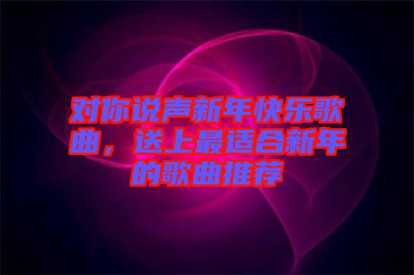 對你說聲新年快樂歌曲，送上最適合新年的歌曲推薦