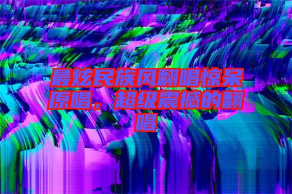 最炫民族風(fēng)翻唱驚呆原唱，超級震撼的翻唱