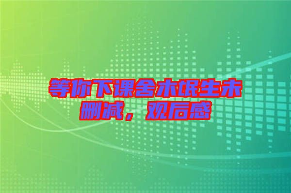 等你下課舍木氓生未刪減，觀后感