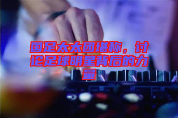 國足太太團堪稱，討論足球明星背后的力量