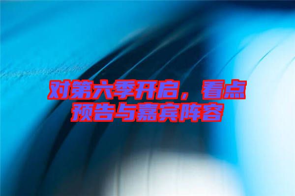 對第六季開啟，看點預(yù)告與嘉賓陣容