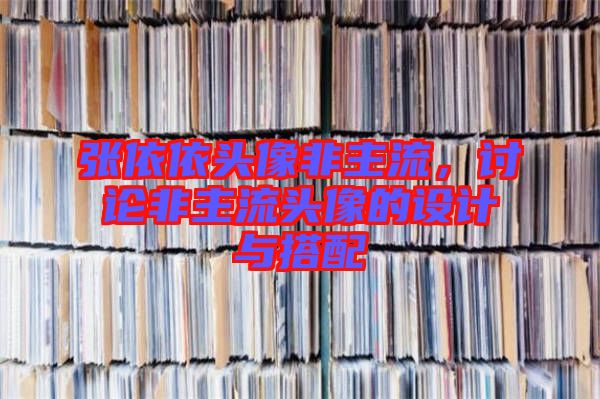 張依依頭像非主流，討論非主流頭像的設計與搭配