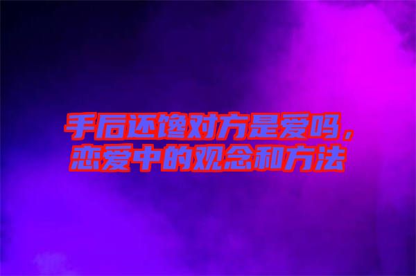 手后還饞對(duì)方是愛嗎，戀愛中的觀念和方法