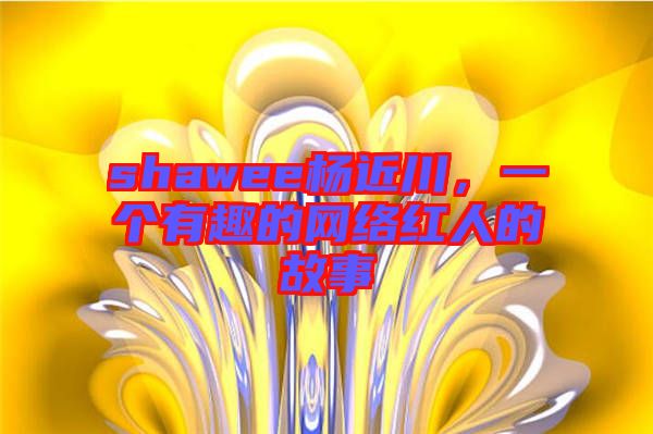 shawee楊近川，一個有趣的網(wǎng)絡紅人的故事