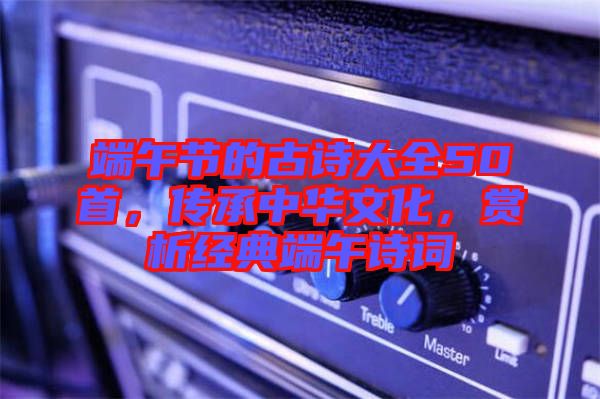 端午節(jié)的古詩大全50首，傳承中華文化，賞析經典端午詩詞