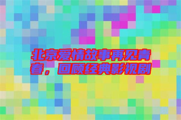 北京愛情故事再見青春，回顧經典影視劇