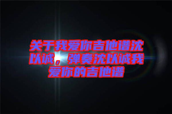 關(guān)于我愛你吉他譜沈以誠，彈奏沈以誠我愛你的吉他譜