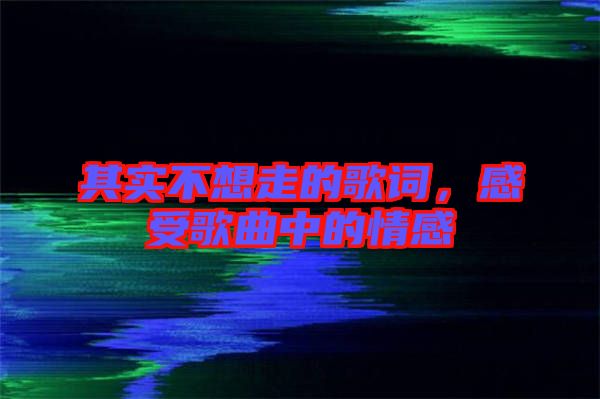 其實(shí)不想走的歌詞，感受歌曲中的情感
